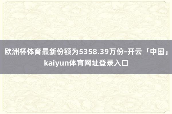 欧洲杯体育最新份额为5358.39万份-开云「中国」kaiyun体育网址登录入口