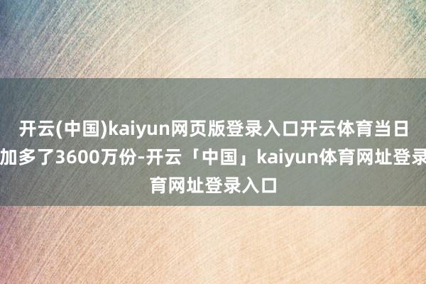 开云(中国)kaiyun网页版登录入口开云体育当日份额加多了3600万份-开云「中国」kaiyun体育网址登录入口