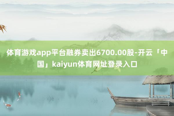 体育游戏app平台融券卖出6700.00股-开云「中国」kaiyun体育网址登录入口