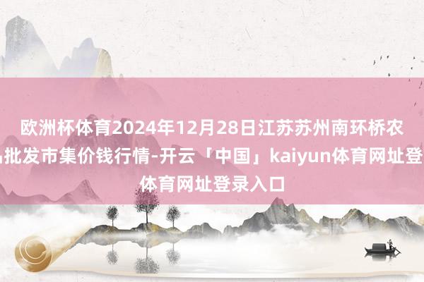 欧洲杯体育2024年12月28日江苏苏州南环桥农副居品批发市集价钱行情-开云「中国」kaiyun体育网址登录入口