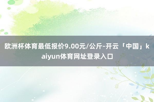 欧洲杯体育最低报价9.00元/公斤-开云「中国」kaiyun体育网址登录入口