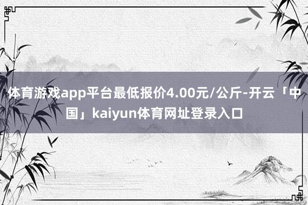 体育游戏app平台最低报价4.00元/公斤-开云「中国」kaiyun体育网址登录入口
