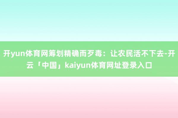 开yun体育网筹划精确而歹毒：让农民活不下去-开云「中国」kaiyun体育网址登录入口